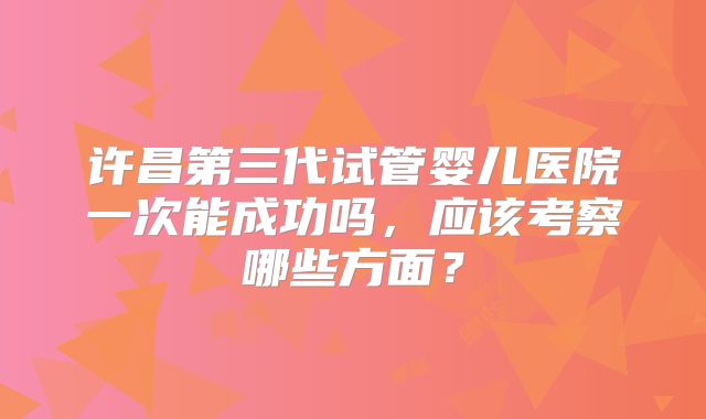 许昌第三代试管婴儿医院一次能成功吗，应该考察哪些方面？
