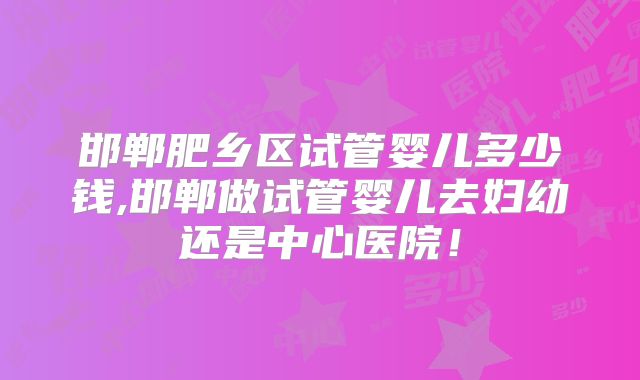 邯郸肥乡区试管婴儿多少钱,邯郸做试管婴儿去妇幼还是中心医院！