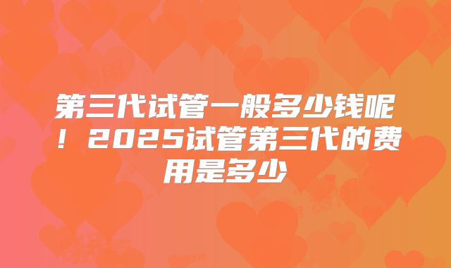第三代试管一般多少钱呢！2025试管第三代的费用是多少