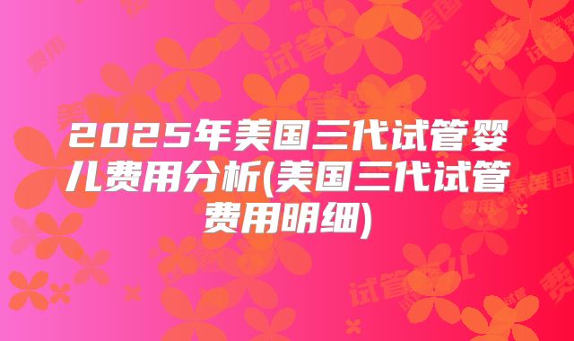 2025年美国三代试管婴儿费用分析(美国三代试管费用明细)