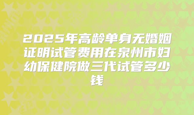 2025年高龄单身无婚姻证明试管费用在泉州市妇幼保健院做三代试管多少钱