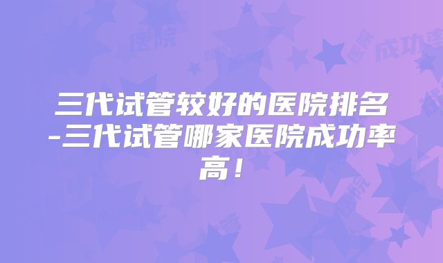 三代试管较好的医院排名-三代试管哪家医院成功率高！