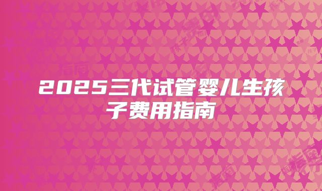 2025三代试管婴儿生孩子费用指南