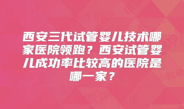 西安三代试管婴儿技术哪家医院领跑?西安试管婴儿成功率比较高的医院是哪一家?