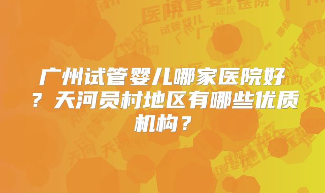 广州试管婴儿哪家医院好？天河员村地区有哪些优质机构？
