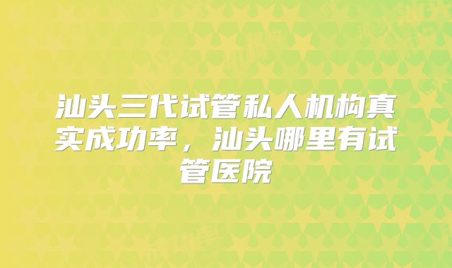 汕头三代试管私人机构真实成功率，汕头哪里有试管医院