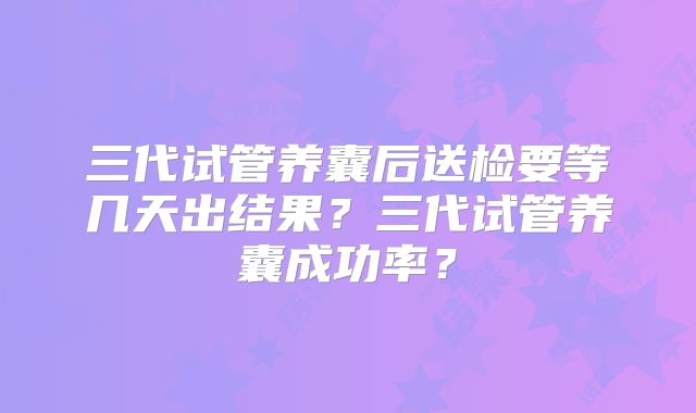 三代试管养囊后送检要等几天出结果？三代试管养囊成功率？