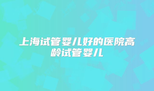 上海试管婴儿好的医院高龄试管婴儿