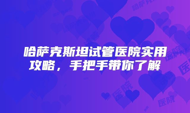 哈萨克斯坦试管医院实用攻略,手把手带你了解