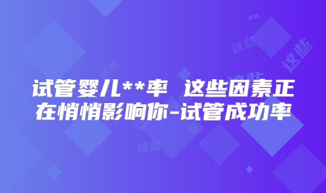 试管婴儿**率 这些因素正在悄悄影响你-试管成功率