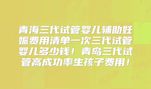 青海三代试管婴儿辅助妊娠费用清单一次三代试管婴儿多少钱！青岛三代试管高成功率生孩子费用！