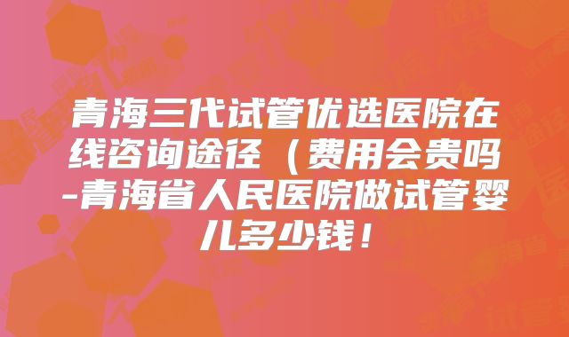 青海三代试管优选医院在线咨询途径(费用会贵吗-青海省人民医院做试管婴儿多少钱!