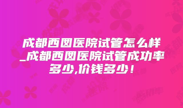 成都西囡医院试管怎么样_成都西囡医院试管成功率多少,价钱多少！