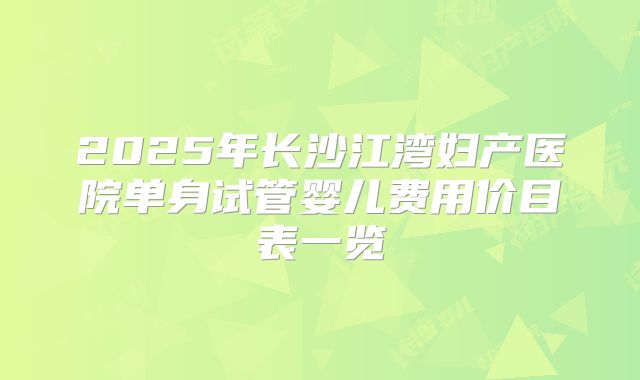 2025年长沙江湾妇产医院单身试管婴儿费用价目表一览
