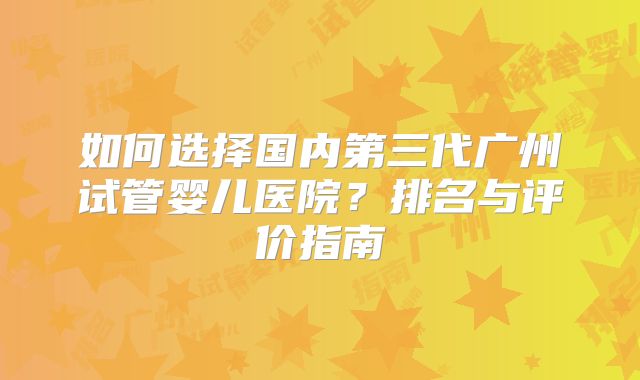 如何选择国内第三代广州试管婴儿医院？排名与评价指南