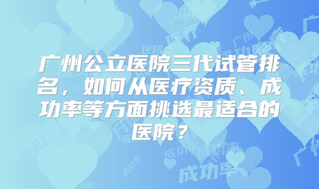 广州公立医院三代试管排名，如何从医疗资质、成功率等方面挑选最适合的医院？