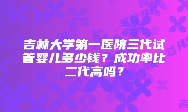 吉林大学第一医院三代试管婴儿多少钱？成功率比二代高吗？