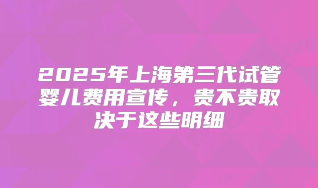 2025年上海第三代试管婴儿费用宣传，贵不贵取决于这些明细
