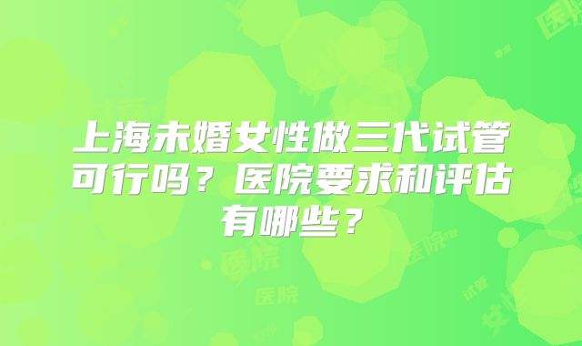 上海未婚女性做三代试管可行吗？医院要求和评估有哪些？