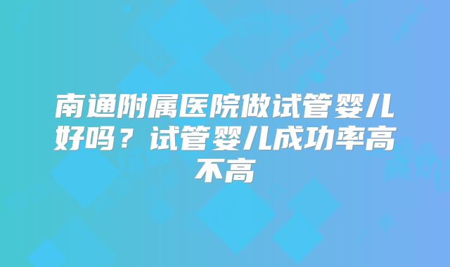 南通附属医院做试管婴儿好吗？试管婴儿成功率高不高