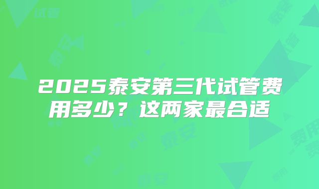 2025泰安第三代试管费用多少？这两家最合适