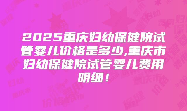2025重庆妇幼保健院试管婴儿价格是多少,重庆市妇幼保健院试管婴儿费用明细！