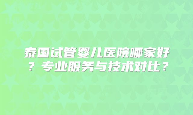 泰国试管婴儿医院哪家好？专业服务与技术对比？