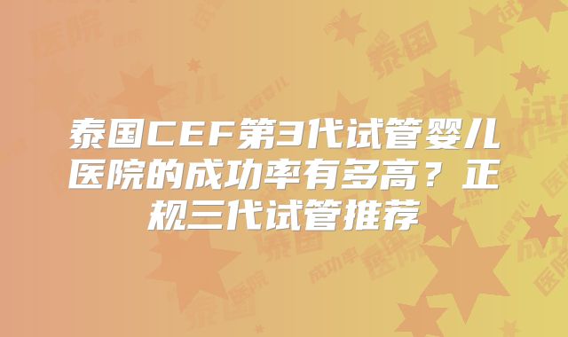 泰国CEF第3代试管婴儿医院的成功率有多高？正规三代试管推荐