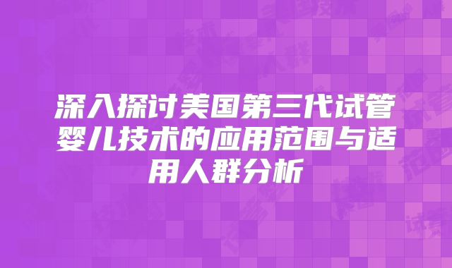 深入探讨美国第三代试管婴儿技术的应用范围与适用人群分析