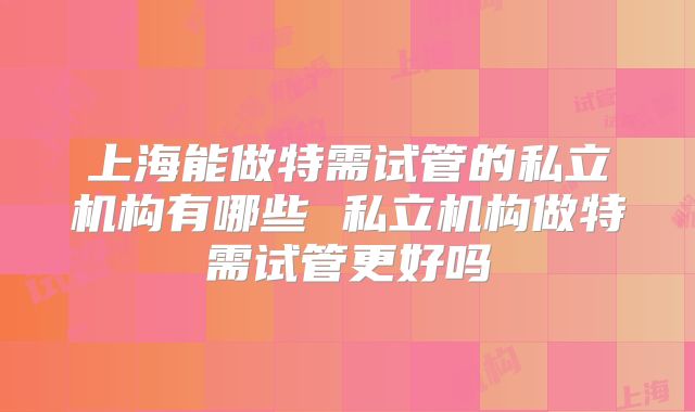 上海能做特需试管的私立机构有哪些 私立机构做特需试管更好吗