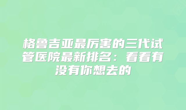 格鲁吉亚最厉害的三代试管医院最新排名：看看有没有你想去的