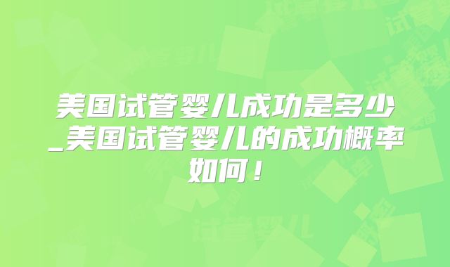美国试管婴儿成功是多少_美国试管婴儿的成功概率如何！