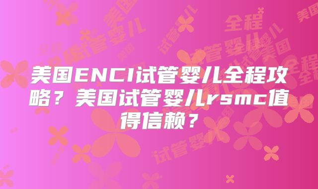美国ENCI试管婴儿全程攻略？美国试管婴儿rsmc值得信赖？