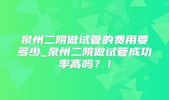 泉州二院做试管的费用要多少_泉州二院做试管成功率高吗？！