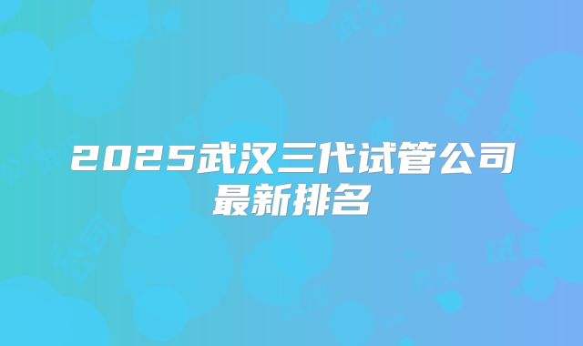 2025武汉三代试管公司最新排名