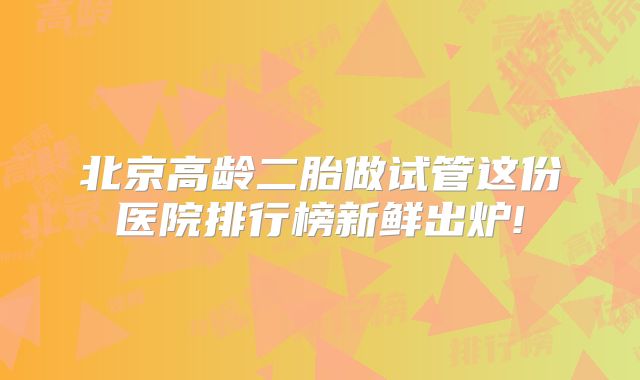 北京高龄二胎做试管这份医院排行榜新鲜出炉!