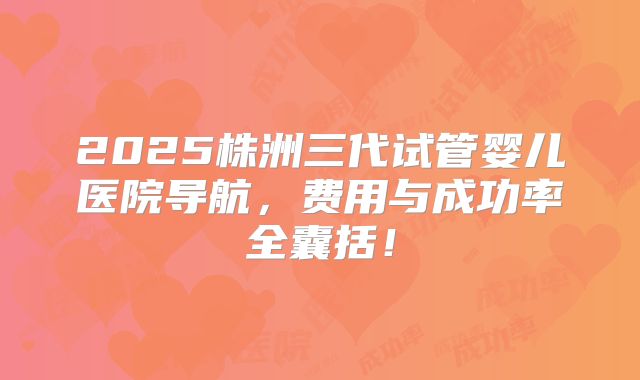 2025株洲三代试管婴儿医院导航，费用与成功率全囊括！
