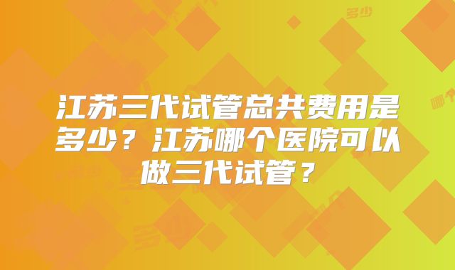 江苏三代试管总共费用是多少？江苏哪个医院可以做三代试管？