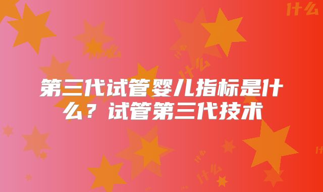 第三代试管婴儿指标是什么?试管第三代技术