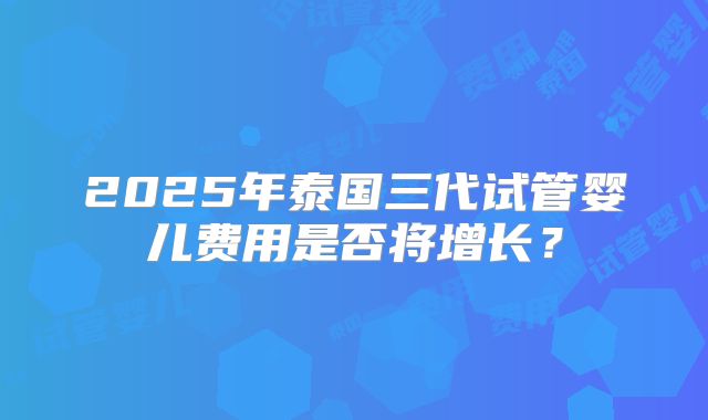 2025年泰国三代试管婴儿费用是否将增长？