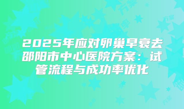 2025年应对卵巢早衰去邵阳市中心医院方案：试管流程与成功率优化