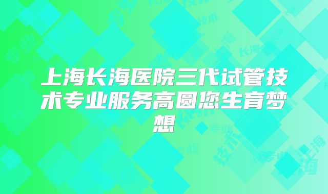 上海长海医院三代试管技术专业服务高圆您生育梦想