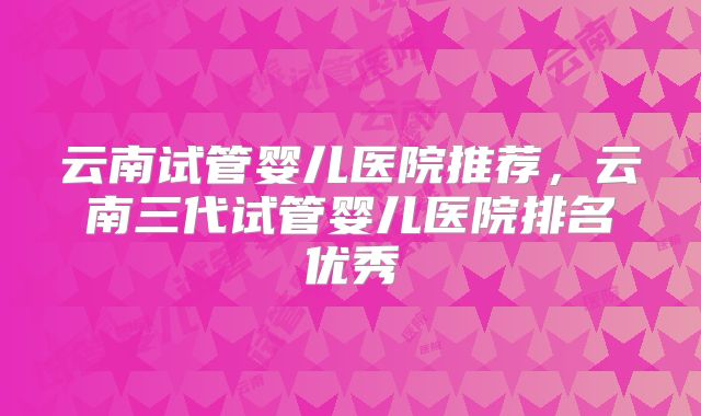 云南试管婴儿医院推荐，云南三代试管婴儿医院排名优秀