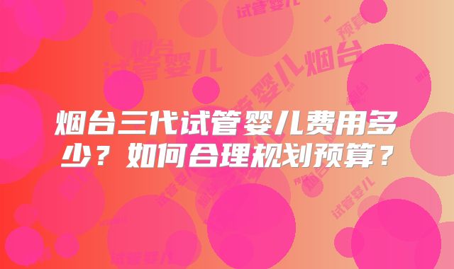 烟台三代试管婴儿费用多少？如何合理规划预算？
