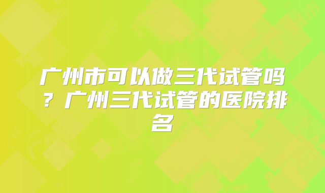 广州市可以做三代试管吗？广州三代试管的医院排名