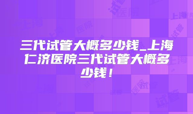 三代试管大概多少钱_上海仁济医院三代试管大概多少钱!