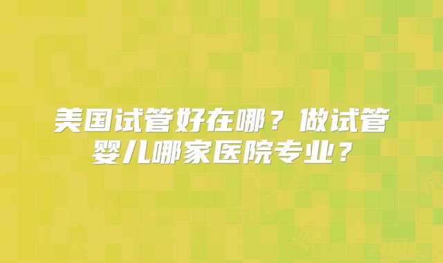 美国试管好在哪？做试管婴儿哪家医院专业？