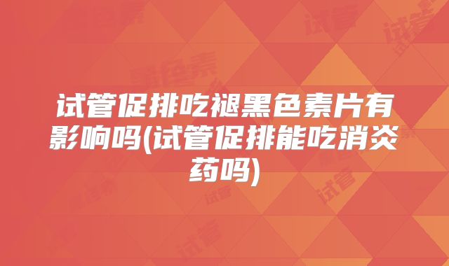 试管促排吃褪黑色素片有影响吗(试管促排能吃消炎药吗)