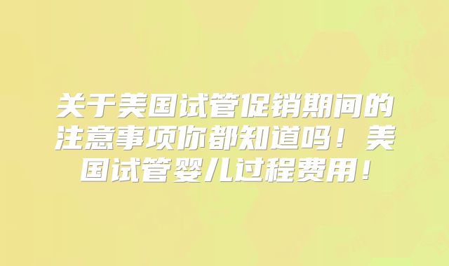 关于美国试管促销期间的注意事项你都知道吗！美国试管婴儿过程费用！