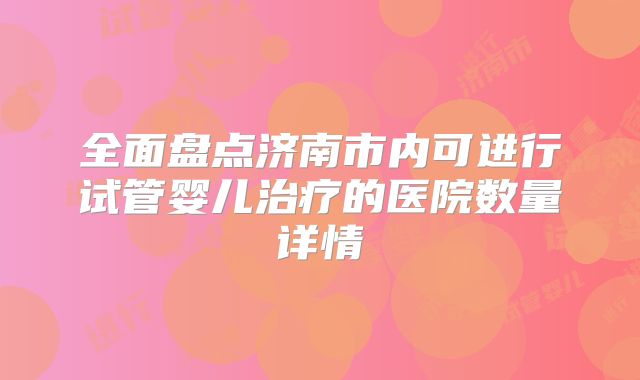 全面盘点济南市内可进行试管婴儿治疗的医院数量详情